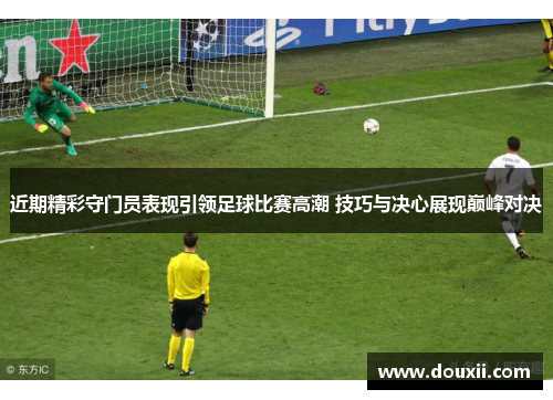 近期精彩守门员表现引领足球比赛高潮 技巧与决心展现巅峰对决