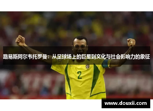 路易斯阿尔韦托罗曼：从足球场上的巨星到文化与社会影响力的象征