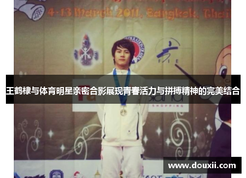 王鹤棣与体育明星亲密合影展现青春活力与拼搏精神的完美结合