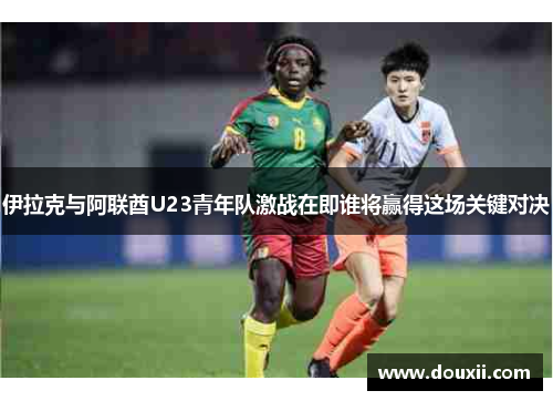 伊拉克与阿联酋U23青年队激战在即谁将赢得这场关键对决