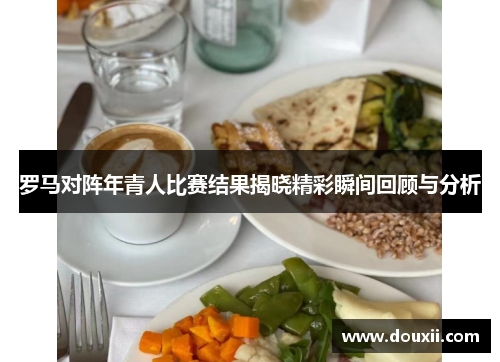 罗马对阵年青人比赛结果揭晓精彩瞬间回顾与分析