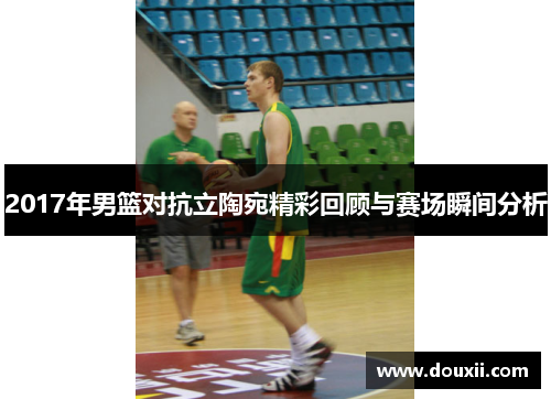 2017年男篮对抗立陶宛精彩回顾与赛场瞬间分析