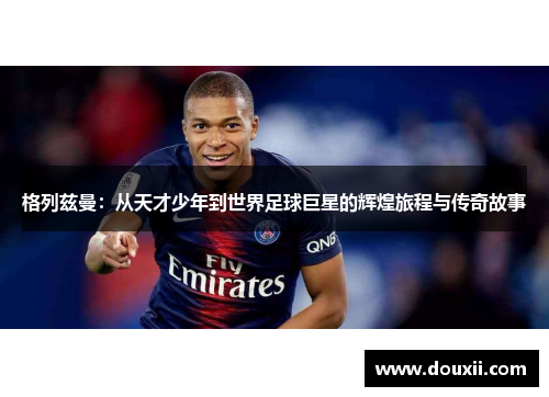 格列兹曼：从天才少年到世界足球巨星的辉煌旅程与传奇故事
