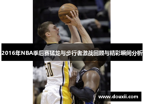 2016年NBA季后赛猛龙与步行者激战回顾与精彩瞬间分析